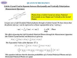 219
SOLO
Calcite Crystal Used to Separate between Horizontally and Vertically Polarizations
Photon from a Calcite Crystal are always Polarized
Horizontally at one Output and Vertically at the Second
Output.
QUANTUM MECHANICS
Measurement Operators
Let pass now a Left Circularly Polarized photon through a Calcite Crystal. We have shown that
the photon state |ψL> can be expressed as a linear superposition of |ψv> and |ψh>.
( )hvL
2
1
ψψψ i+=
The effect of passing the Left Circularly Polarized Photon through the Measurement Apparatus
(the Calcite Crystal and the end Detectors) is given by
i– a 90 ͦ Phase
Shift
( ) ( )hhvvhvL
2
1ˆˆ
2
1ˆ ψψψψψ RiRMiMM +=+=
( ) ( )
( )2
h
2
v
1
hh
2
h
0
vhvh
0
hvhv
1
vv
2
v
hhvvhhvvLL
2
1
2
1
2
1
2
1ˆˆ
RRRRRiRRiR
RiRRiRMM
+=








+++=
+⋅−==

ψψψψψψψψ
ψψψψψψ
The Expectation Value of the Operator isMˆ
This equation indicates that the detection probabilities of a Vertical Polarized Photon and of a
Horizontal Polarized Photon are equal.
 