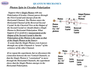 Photon Spin in Circular Polarization
SOLO
H
Suppose that a Single Photon with any
Polarization (Circular, Linear) passes through
the First Crystal and emerges from the
Horizontal Channel. The Photon enters the
Horizontal Channel of the Reversed Second
Crystal. In the Classical View at the Output of
the Second Crystal we should obtain a Single
Photon in Horizontal Polarization. What
happens if we perform a measurement at the
Output of the Second Crystal is that the
Polarization of the Photon is the same as that
of the Single Photon at the Source.
It seems that the Single Photon even it passes
through one of the Channels is “aware” of the
existence of the other Channel.
If we repeat the experiment, but we disconnect the
connection between the two Vertical Channels, so
that the Single Photon is “constrained” to move
through the Horizontal Channels, the experiment
shows that the Single Photon emerges in the
Horizontal Polarization.
QUANTUM MECHANICS
220
 