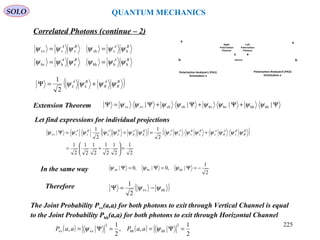 SOLO QUANTUM MECHANICS
Source
v
h
Polarization Analyzer2 (PA2)
Orientation a
v
h
Polarization Analyzer1 (PA1)
Orientation a
BA
Left
Polarization
Photons
Right
Polarization
Photons
In the same way
BABA
BABA
hhhhvhhv
hvvhvvvv
ψψψψψψ
ψψψψψψ
==
==
Ψ+Ψ+Ψ+Ψ=Ψ |||| hhhhhvhvvhvhvvvv ψψψψψψψψ
Let find expressions for individual projections
( )B
R
A
R
B
L
A
L ψψψψ +=Ψ
2
1
Extension Theorem
( ) ( )
2
1
2
1
2
1
2
1
2
1
2
1
2
1
2
1
| vvvvvvvv
=





+=
+=+=Ψ B
R
BA
R
AB
L
BA
L
AB
R
A
R
B
L
A
L
BA
ψψψψψψψψψψψψψψψ
2
1
|,0|,0| hhhvvh −=Ψ=Ψ=Ψ ψψψ
Therefore ( )hhvv
2
1
ψψ −=Ψ
The Joint Probability Pvv(a,a) for both photons to exit through Vertical Channel is equal
to the Joint Probability Phh(a,a) for both photons to exit through Horizontal Channel
( ) ( )
2
1
,,
2
1
,
2
hhhh
2
vvvv =Ψ==Ψ= ψψ aaPaaP
Correlated Photons (continue – 2)
225
 