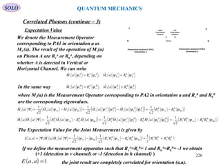 SOLO QUANTUM MECHANICS
Source
v
h
Polarization Analyzer2 (PA2)
Orientation a
v
h
Polarization Analyzer1 (PA1)
Orientation a
BA
Left
Polarization
Photons
Right
Polarization
Photons
We denote the Measurement Operator
corresponding to PA1 in orientation a as
M1 (a). The result of the operation of M1(a)
on Photon A are Rv
A
or Rh
A
, depending on
whether A is detected in Vertical or
Horizontal Channel. We can write
Expectation Value
( ) ( ) AAAAAA
RaMRaM hhh1vvv1
ˆ,ˆ ψψψψ ==
In the same way ( ) ( ) BBBBBB
RaMRaM hhh2vvv2
ˆ,ˆ ψψψψ ==
where M2(a) is the Measurement Operator corresponding to PA2 in orientation a and Rv
B
and Rh
B
are the corresponding eigenvalues.
( ) ( ) ( )( ) ( ) ( )( ) ( )hhhvvvhh2vv2hh2vv22
2
1ˆˆ
2
1ˆˆ
2
1ˆ ψψψψψψψψ BBBABA
RRaMaMaMaMaM −=−=−=Ψ
( ) ( ) ( ) ( )( ) ( ) ( )( ) ( )hhhhvvvvhh1hvv1vhh1hvv1v21
2
1ˆˆ
2
1ˆˆ
2
1ˆˆ ψψψψψψψψ BABABABBABBB
RRRRaMRaMRaMRaMRaMaM −=−=−=Ψ
The Expectation Value for the Joint Measurement is given by
( ) ( ) ( ) ( ) ( ) ( )BABABABA
RRRRRRRRaMaMaaE hhvvhhhhvvvvhhvv21
2
1
2
1
2
1ˆˆ, +=−−=ΨΨ= ψψψψ
If we define the measurement apparatus such that Rv
A
=Rv
B
= 1 and Rh
A
=Rh
B
= -1 we obtain
( ) 1, =aaE the joint result are completely correlated for orientation (a,a).
Correlated Photons (continue – 3)
(+1 (detection in v channel) or -1 (detection in h channel) ) 226
 