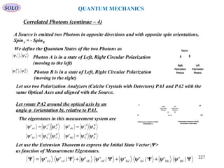 Source
BA
Left
Polarization
Photons
Right
Polarization
Photons
SOLO QUANTUM MECHANICS
A Source is emitted two Photons in opposite directions and with opposite spin orientations,
SpinA = - SpinB
We define the Quantum States of the two Photons as
A
R
A
L ψψ ,
B
R
B
L ψψ ,
Photon A is in a state of Left, Right Circular Polarization
(moving to the left)
Photon B is in a state of Left, Right Circular Polarization
(moving to the right)
Let use two Polarization Analyzers (Calcite Crystals with Detectors) PA1 and PA2 with the
same Optical Axes and aligned with the Source.
Let rotate PA2 around the optical axis by an
angle φ (orientation b), relative to PA1.
BABA
BABA
h'hhh'v'hhv'
h'vvh'v'vvv'
''
''
ψψψψψψ
ψψψψψψ
==
==
The eigenstates in this measurement system are
Let use the Extension Theorem to express the Initial State Vector |Ψ>
as function of Measurement Eigenstates.
Ψ+Ψ+Ψ+Ψ=Ψ |''|''|''|'' hh'hh'hv'hv'vh'vh'vv'vv' ψψψψψψψψ
Correlated Photons (continue – 4)
Source
v͛
h͛
Polarization Analyzer2 (PA2)
Orientation b (φ angle)
v
h
Polarization Analyzer1 (PA1)
Orientation a
BA
Left
Polarization
Photons
Right
Polarization
Photons
227
 