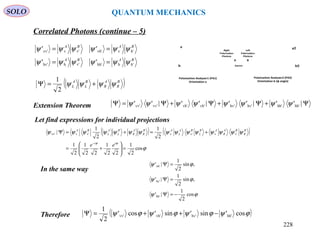 SOLO QUANTUM MECHANICS
In the same way
Let find expressions for individual projections
( )B
R
A
R
B
L
A
L ψψψψ +=Ψ
2
1
Extension Theorem
( ) ( )
ϕ
ψψψψψψψψψψψψψψψ
ϕϕ
cos
2
1
22
1
22
1
2
1
2
1
2
1
| v'vv'vv'vvv'
=





+=
+=+=Ψ
− ii
B
R
BA
R
AB
L
BA
L
AB
R
A
R
B
L
A
L
BA
ee
ϕψ
ϕψ
ϕψ
cos
2
1
|'
,sin
2
1
|'
,sin
2
1
|'
hh'
hv'
vh'
−=Ψ
=Ψ
=Ψ
Therefore
BABA
BABA
h'hhh'v'hhv'
h'vvh'v'vvv'
''
''
ψψψψψψ
ψψψψψψ
==
==
Ψ+Ψ+Ψ+Ψ=Ψ |''|''|''|'' hh'hh'hv'hv'vh'vh'vv'vv' ψψψψψψψψ
( )ϕψϕψϕψϕψ cos'sin'sin'cos'
2
1
hh'hv'vh'vv' −++=Ψ
Correlated Photons (continue – 5)
Source
v͛
h͛
Polarization Analyzer2 (PA2)
Orientation b (φ angle)
v
h
Polarization Analyzer1 (PA1)
Orientation a
BA
Left
Polarization
Photons
Right
Polarization
Photons
228
 