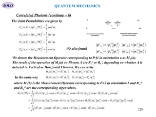 SOLO QUANTUM MECHANICS
The Joint Probabilities are given by
( )
( )
( )
( ) ϕψ
ϕψ
ϕψ
ϕψ
22
hh'hh'
22
hv'hv'
22
vh'vh'
22
vv'vv'
cos
2
1
',
,sin
2
1
',
,sin
2
1
',
,cos
2
1
',
=Ψ=
=Ψ=
=Ψ=
=Ψ=
aaP
baP
baP
baP
We denote the Measurement Operator corresponding to PA1 in orientation a as M1 (a).
The result of the operation of M1(a) on Photon A are Rv
A
or Rh
A
, depending on whether A is
detected in Vertical or Horizontal Channel. We can write
( ) ( ) AAAAAA
RaMRaM hhh1vvv1
ˆ,ˆ ψψψψ ==
In the same way ( ) ( ) BBBBBB
RbMRbM h'h'h'2v'v'v'2
ˆ,ˆ ψψψψ ==
where M2(b) is the Measurement Operator corresponding to PA2 in orientation b and Rv’
B
and Rh’
B
are the corresponding eigenvalues.
( ) ( ) ( ) ( ) ( )( )
( ) ( ) ( ) ( )( )
( )ϕψϕψϕψϕψ
ϕψψϕψψϕψψϕψψ
ϕψϕψϕψϕψ
cos'sin'sin'cos'
2
1
cosˆsinˆsinˆcosˆ
2
1
cos'ˆsin'ˆsin'ˆcos'ˆ
2
1ˆ
hh''hhv''vvh''hvv''v
h'h2v'h2h'v2v'v2
hh'2hv'2vh'2vv'22
BBBB
BABABABA
RRRR
bMbMbMbM
bMbMbMbMbM
−++=
−++=
−++=Ψ
BABA
BABA
h'hhh'v'hhv'
h'vvh'v'vvv'
''
''
ψψψψψψ
ψψψψψψ
==
==
We also found
Correlated Photons (continue – 6)
Source
v͛
h͛
Polarization Analyzer2 (PA2)
Orientation b (φ angle)
v
h
Polarization Analyzer1 (PA1)
Orientation a
BA
Left
Polarization
Photons
Right
Polarization
Photons
229
 