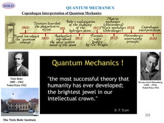 QUANTUM MECHANICS
SOLO
Copenhagen Interpretation of Quantum Mechanics
Werner Karl Heisenberg
(1901 – 1976)
Nobel Price 1932
Niels Bohr
1885 – 1962
Nobel Prize 1922
The Niels Bohr Institute
232
 