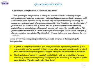 QUANTUM MECHANICS
Copenhagen Interpretation of Quantum Mechanics
The Copenhagen interpretation is one of the earliest and most commonly taught
interpretations of quantum mechanics.[1]
It holds that quantum mechanics does not yield
a description of an objective reality but deals only with probabilities of observing, or
measuring, various aspects of energy quanta, entities that fit neither the classical idea of
particles nor the classical idea of waves. The act of measurement causes the set of
probabilities to immediately and randomly assume only one of the possible values. This
feature of the mathematics is known as wavefunction collapse. The essential concepts of
the interpretation were devised by Niels Bohr, Werner Heisenberg and others in the years
1924–27.
There are several basic principles that are generally accepted as being part of the
interpretation:
1. A system is completely described by a wave function Ψ, representing the state of the
system, which evolves smoothly in time, except when a measurement is made, at which
point it instantaneously collapses to an eigenstate of the observable that is measured.
2. The description of nature is essentially probabilistic, with the probability of a given
outcome of a measurement given by the square of the modulus of the amplitude of the
wave function. (The Born rule, after Max Born)
SOLO
233
 