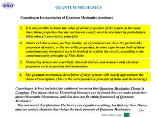 QUANTUM MECHANICS
Copenhagen Interpretation of Quantum Mechanics (continue)
3. It is not possible to know the value of all the properties of the system at the same
time; those properties that are not known exactly must be described by probabilities.
(Heisenberg's uncertainty principle)
4. Matter exhibits a wave–particle duality. An experiment can show the particle-like
properties of matter, or the wave-like properties; in some experiments both of these
complementary viewpoints must be invoked to explain the results, according to the
complementarity principle of Niels Bohr.
5. Measuring devices are essentially classical devices, and measure only classical
properties such as position and momentum.
6. The quantum mechanical description of large systems will closely approximate the
classical description. (This is the correspondence principle of Bohr and Heisenberg.)
SOLO
Copenhagen School included the additional assertion that Quantum Mechanics Theory is
Complete. That means that no Theoretical Structure can be found that can make prediction
about Observable Phenomena, and that does not fit within framework of Quantum
Mechanics.
This not meant that Quantum Mechanics can explain everything, but that any New Theory
must no contain elements that violate the basic precepts of Quantum Mechanics. 234
Return to Table of Content
 