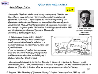 QUANTUM MECHANICS
Schrödinger’s Cat
SOLO
Among the Physicists of the early twenty century only Einstein and
Schrödinger were not won by the Copenhagen interpretation of
Quantum Mechanics. They accepted the calculation power of the
Quantum Mechanics, and indeed each contributed immensely to its
development. They felt that the formalism of Quantum Mechanics was
not enough. Inspired by the EPR article Schrödinger published in 1935
one the famous paradoxes of Quantum Theory, the
Paradox of Schrödinger’s Cat.
A Cat is placed inside a steel chamber
together with a Geiger Tube containing a
small amount of radioactive substance, a
hammer mounted on a pivot and a phial with
Cyanide Poison.
From the amount of radioactive substance
used and its known half-life, we expect that
within one hour there is a probability of ½
that one atom has disintegrated.
If an atom disintegrated, the Geiger Counter is triggered, releasing the hammer which
smashes the phial. The Cyanide Poison is released killing the Cat. The chamber is closed, so
that to see if the Cat is dead or alive we must open it (measure the Cat Status).
J. Baggott, “The Meaning of Quantum Theory”, Oxford University Press,1992, pg. 105
237
1935
Erwin Rudolf Josef
Alexander Schrödinger
(1887 – 1961)
Nobel Prize 1933
 