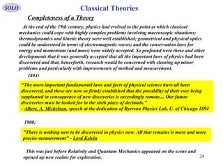 Completeness of a Theory
SOLO
At the end of the 19th century, physics had evolved to the point at which classical
mechanics could cope with highly complex problems involving macroscopic situations;
thermodynamics and kinetic theory were well established; geometrical and physical optics
could be understood in terms of electromagnetic waves; and the conservation laws for
energy and momentum (and mass) were widely accepted. So profound were these and other
developments that it was generally accepted that all the important laws of physics had been
discovered and that, henceforth, research would be concerned with clearing up minor
problems and particularly with improvements of method and measurement.
"There is nothing new to be discovered in physics now. All that remains is more and more
precise measurement" - Lord Kelvin
1900:
1894:
"The more important fundamental laws and facts of physical science have all been
discovered, and these are now so firmly established that the possibility of their ever being
supplanted in consequence of new discoveries is exceedingly remote.... Our future
discoveries must be looked for in the sixth place of decimals."
- Albert. A. Michelson, speech at the dedication of Ryerson Physics Lab, U. of Chicago 1894
This was just before Relativity and Quantum Mechanics appeared on the scene and
opened up new realms for exploration. 24
Classical Theories
 