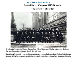 The Structure of Matter
Second Solvay Congress, 1913, Brussels
Seating, Left to Right: Nernst, Rutherford, Wien, Thomson, Warburg, Lorentz, Brilloin,
Barlow, Kamerlingh Onnes, Wood, Gouy, Weiss;
Standing: Hasenohrl, Verschaffelt, Jeans, Bragg, Laue, Rubens, Mme Curie, Goldschmidt,
Sommerfeld, Herzen, Einstein, Lindemann, deBroglie, Pope, Gruneisen, Knudsen, Hostelet,
241
QUANTUM MECHANICS
 