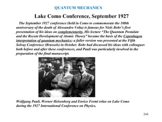 Wolfgang Pauli, Werner Heisenberg and Enrico Fermi relax on Lake Como
during the 1927 International Conference on Physics.
The September 1927 conference (held in Como to commemorate the 100th
anniversary of the death of Alessandro Volta) is famous for Niels Bohr’s first
presentation of his ideas on complementarity. His lecture “The Quantum Postulate
and the Recent Development of Atomic Theory” became the basis of the Copenhagen
interpretation of quantum mechanics; a fuller version was presented at the Fifth
Solvay Conference (Brussels) in October. Bohr had discussed his ideas with colleagues
both before and after these conferences, and Pauli was particularly involved in the
preparation of the final manuscript.
Lake Como Conference, September 1927
244
QUANTUM MECHANICS
 