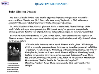 Bohr–Einstein Debates
The Bohr–Einstein debates were a series of public disputes about quantum mechanics
between Albert Einstein and Niels Bohr, who were two of its founders. Their debates are
remembered because of their importance to the philosophy of science.
Niels Bohr with
Albert Einstein at
Paul Ehrenfest's
home in Leiden
(December 1925)
in 1905 Einstein used the Planck’s quantum model to explain the Photoelectricity. Bohr
model of the hydrogen atom, presented in 1913, made use of the quantum to explain the
atomic spectrum. Einstein was at first dubious, but quickly changed his mind and admitted it.
Bohr and Einstein met first time in April 1920 in Berlin. Their spent some time together at
Einstein’s home. Over the years, their relationship was of friends that , amicably, debated about
the truth of nature.
Einstein-Bohr debate as one in which Einstein’s tries, from 1927 through
1930, to prove the quantum theory incorrect via thought experiments exhibiting
in-principle violations of the Heisenberg indeterminacy principle, only to have
Bohr find the flaw in each, after which Einstein shifts his direction of attack,
faulting the quantum theory now not as incorrect, but incomplete. In 1935,
the Einstein, Podolsky, and Rosen (EPR) paper, “Can Quantum-Mechanical
Description of Physical Reality Be Considered Complete?”
(Einstein, Podolsky, Rosen 1935) represents the high-water mark of this
critique.
SOLO QUANTUM MECHANICS
253
 