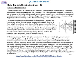 QUANTUM MECHANICS
Bohr–Einstein Debates (continue – 1)
The first serious attack by Einstein on the "orthodox" conception took place during the Fifth Solvay
International Conference on Electrons and Photons in 1927. Einstein pointed out how it was possible to
take advantage of the (universally accepted) laws of conservation of energy and of impulse (momentum)
in order to obtain information on the state of a particle in a process of interference which, according to
the principle of indeterminacy or that of complementarity, should not be accessible.
In order to follow his argumentation and to evaluate Bohr's response, it is
convenient to refer to the experimental apparatus illustrated in figure A. A
beam of light perpendicular to the X axis which propagates in the direction z
encounters a screen S1 which presents a narrow (with respect to the wavelength
of the ray) slit. After having passed through the slit, the wave function diffracts
with an angular opening that causes it to encounter a second screen S2 which
presents two slits. The successive propagation of the wave results in the
formation of the interference figure on the final screen F.
At the passage through the two slits of the second screen S2, the wave aspects of the process become
essential. In fact, it is precisely the interference between the two terms of the quantum superposition
corresponding to states in which the particle is localized in one of the two slits which implies that the
particle is "guided" preferably into the zones of constructive interference and cannot end up in a point in
the zones of destructive interference (in which the wave function is nullified). It is also important to note
that any experiment designed to evidence the "corpuscular" aspects of the process at the passage of the
screen S2 (which, in this case, reduces to the determination of which slit the particle has passed through)
inevitably destroys the wave aspects, implies the disappearance of the interference figure and the
emergence of two concentrated spots of diffraction which confirm our knowledge of the trajectory followed
by the particle.
http://en.wikipedia.org/wiki/Bohr%E2%80%93Einstein_debates
Einstein's First Criticism
SOLO
254
 
