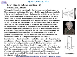 QUANTUM MECHANICS
Bohr–Einstein Debates (continue – 2)
http://en.wikipedia.org/wiki/Bohr%E2%80%93Einstein_debates
At this point Einstein brings into play the first screen as well and argues as
follows: since the incident particles have velocities (practically) perpendicular
to the screen S1, and since it is only the interaction with this screen that can
cause a deflection from the original direction of propagation, by the law of
conservation of impulse which implies that the sum of the impulses of two
systems which interact is conserved, if the incident particle is deviated toward
the top, the screen will recoil toward the bottom and vice-versa. In realistic
conditions the mass of the screen is so heavy that it will remain stationary,
but, in principle, it is possible to measure even an infinitesimal recoil. If we
imagine taking the measurement of the impulse of the screen in the direction
X after every single particle has passed, we can know, from the fact that the
screen will be found recoiled toward the top (bottom), if the particle in
question has been deviated toward the bottom (top) and therefore we can
know from which slit in S2 the particle has passed. But since the
determination of the direction of the recoil of the screen after the particle has
passed cannot influence the successive development of the process, we will still
have an interference figure on the screen F. The interference takes place
precisely because the state of the system is the superposition of two states
whose wave functions are non-zero only near one of the two slits. On the other
hand, if every particle passes through only the slit b or the slit c, then the set
of systems is the statistical mixture of the two states, which means that
interference is not possible. If Einstein is correct, then there is a violation of
the principle of indeterminacy.
Einstein's slit
Einstein's First Criticism
SOLO
255
 