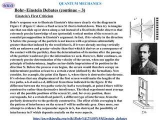 QUANTUM MECHANICS
Bohr–Einstein Debates (continue – 3)
http://en.wikipedia.org/wiki/Bohr%E2%80%93Einstein_debates
Bohr's response was to illustrate Einstein's idea more clearly via the diagram in
Figure C (Figure C shows a fixed screen S1 that is bolted down. Then try to imagine
one that can slide up or down along a rod instead of a fixed bolt.) Bohr observes that
extremely precise knowledge of any (potential) vertical motion of the screen is an
essential presupposition in Einstein's argument. In fact, if its velocity in the direction
X before the passage of the particle is not known with a precision substantially
greater than that induced by the recoil (that is, if it were already moving vertically
with an unknown and greater velocity than that which it derives as a consequence of
the contact with the particle), then the determination of its motion after the passage
of the particle would not give the information we seek. However, Bohr continues, an
extremely precise determination of the velocity of the screen, when one applies the
principle of indeterminacy, implies an inevitable imprecision of its position in the
direction X. Before the process even begins, the screen would therefore occupy an
indeterminate position at least to a certain extent (defined by the formalism). Now
consider, for example, the point d in figure A, where there is destructive interference.
It's obvious that any displacement of the first screen would make the lengths of the
two paths, a-b-d and a-c-d, different from those indicated in the figure. If the
difference between the two paths varies by half a wavelength, at point d there will be
constructive rather than destructive interference. The ideal experiment must average
over all the possible positions of the screen S1, and, for every position, there
corresponds, for a certain fixed point F, a different type of interference, from the
perfectly destructive to the perfectly constructive. The effect of this averaging is that
the pattern of interference on the screen F will be uniformly grey. Once more, our
attempt to evidence the corpuscular aspects in S2 has destroyed the possibility of
interference in F which depends crucially on the wave aspects.
Einstein's First Criticism
SOLO
256
 