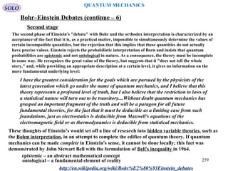 QUANTUM MECHANICS
Bohr–Einstein Debates (continue – 6)
http://en.wikipedia.org/wiki/Bohr%E2%80%93Einstein_debates
Second stage
The second phase of Einstein's "debate" with Bohr and the orthodox interpretation is characterized by an
acceptance of the fact that it is, as a practical matter, impossible to simultaneously determine the values of
certain incompatible quantities, but the rejection that this implies that these quantities do not actually
have precise values. Einstein rejects the probabilistic interpretation of Born and insists that quantum
probabilities are epistemic and not ontological in nature. As a consequence, the theory must be incomplete
in some way. He recognizes the great value of the theory, but suggests that it "does not tell the whole
story," and, while providing an appropriate description at a certain level, it gives no information on the
more fundamental underlying level:
I have the greatest consideration for the goals which are pursued by the physicists of the
latest generation which go under the name of quantum mechanics, and I believe that this
theory represents a profound level of truth, but I also believe that the restriction to laws of
a statistical nature will turn out to be transitory....Without doubt quantum mechanics has
grasped an important fragment of the truth and will be a paragon for all future
fundamental theories, for the fact that it must be deducible as a limiting case from such
foundations, just as electrostatics is deducible from Maxwell's equations of the
electromagnetic field or as thermodynamics is deducible from statistical mechanics.
These thoughts of Einstein’s would set off a line of research into hidden variable theories, such as
the Bohm interpretation, in an attempt to complete the edifice of quantum theory. If quantum
mechanics can be made complete in Einstein's sense, it cannot be done locally; this fact was
demonstrated by John Stewart Bell with the formulation of Bell's inequality in 1964.
epistemic – an abstract mathematical concept
ontological – a fundamental element of reality
SOLO
259
 