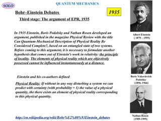 QUANTUM MECHANICS
Bohr–Einstein Debates
http://en.wikipedia.org/wiki/Bohr%E2%80%93Einstein_debates
Third stage: The argument of EPR, 1935
In 1935 Einstein, Boris Podolsky and Nathan Rosen developed an
argument, published in the magazine Physical Review with the title
Can Quantum-Mechanical Description of Physical Reality Be
Considered Complete?, based on an entangled state of two systems.
Before coming to this argument, it is necessary to formulate another
hypothesis that comes out of Einstein's work in relativity: the principle
of locality. The elements of physical reality which are objectively
possessed cannot be influenced instantaneously at a distance.
Nathan Rosen
(1909-1995)
Boris Yakovlevich
Podolsky
(1896–1966)
Albert Einstein
(/1879 – 1955)
SOLO
Einstein and his co-authors defined
Physical Reality: If without in any way disturbing a system we can
predict with certainty (with probability = 1) the value of a physical
quantity, the there exists an element of physical reality corresponding
to this physical quantity.
1935
260
 