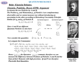 Nathan Rosen
(1909-1995)
Boris Yakovlevich
Podolsky
(1896–1966)
Albert Einstein
(/1879 – 1955)
Einstein, Podolsky, Rosen (EPR) Argument
Let denote the two Particles by A and B.
The Position qA and Momentum pA of Particle A are complementary
observables and we cannot measure one without introducing an
uncertainty in the other according to Heisenberg Uncertainty Principle.
Similar for qB and pB of Particle B.
SOLO
[ ] [ ] hipqpq BBAA /== ˆ,ˆˆ,ˆ
Since A and B are different
Quantum Particles we also have
[ ] [ ] 0ˆ,ˆˆ,ˆ == ABBA pqpq
Now consider the quantities BABA ppPqqQ ˆˆ:ˆ&ˆˆ:ˆ +=−=
Let compute the Commutator
[ ] ( )( ) ( )( )
( )
( ) ( ) ( ) ( )
[ ] [ ] [ ] [ ] 0ˆ,ˆˆ,ˆˆ,ˆˆ,ˆ
ˆˆˆˆˆˆˆˆˆˆˆˆˆˆˆˆ
ˆˆˆˆˆˆˆˆˆˆˆˆˆˆˆˆ
ˆˆˆˆˆˆˆˆˆˆˆˆˆ,ˆ
00
=−−+=
−−−−−+−=
−+−−−−+=
−+−+−=−=
//

hi
BBABBA
hi
AA
BBBBBAABABBAAAAA
BBABBAAABBABBAAA
BABABABA
pqpqpqpq
qppqqppqqppqqppq
qpqpqpqppqpqpqpq
qqppppqqQPPQPQ
Hence , the Operators commute, therefore we can
measure the Difference between Positions of Particles A and B and the
Sum of their Moments with high precision. Q and P are therefore
Physically Real Quantities.
[ ] 0ˆ,ˆ =PQ PandQ ˆˆ
QUANTUM MECHANICS
Bohr–Einstein Debates
262
 