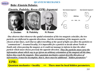 Einstein, Podolsky, Rosen (EPR) Argument
One observes that whenever the spatial orientation of the two magnets coincides, the two
particles are deflected in opposite directions. And the orientations of the magnets can be
chosen at late times, such that no effect travelling at the speed of light can allow the particles to
``communicate''. Assumed locality, it is impossible for a particle to decide about North or
South only when passing the magnet, as it could not manage to inform in time the other
particle which must choose precisely the opposite direction. Thus the particles must carry the
information about which way to go (given an arbitrary orientation of the magnet) all the time,
before they reach the magnets. Since quantum mechanics cannot describe this piece of
information, it must be incomplete, that is, there must be additional ``hidden parameters''
Quantum mechanics + locality => There must be local hidden parameters.
EPR:
SOLO
QUANTUM MECHANICS
Bohr–Einstein Debates
265
 