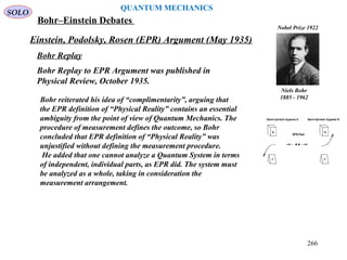Einstein, Podolsky, Rosen (EPR) Argument (May 1935)
SOLO
QUANTUM MECHANICS
Niels Bohr
1885 - 1962
Nobel Prize 1922
Bohr Replay
Bohr Replay to EPR Argument was published in
Physical Review, October 1935.
Bohr reiterated his idea of “complimentarity”, arguing that
the EPR definition of “Physical Reality” contains an essential
ambiguity from the point of view of Quantum Mechanics. The
procedure of measurement defines the outcome, so Bohr
concluded that EPR definition of “Physical Reality” was
unjustified without defining the measurement procedure.
He added that one cannot analyze a Quantum System in terms
of independent, individual parts, as EPR did. The system must
be analyzed as a whole, taking in consideration the
measurement arrangement.
Bohr–Einstein Debates
266
 