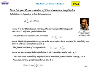 Path Integral Representation of Time Evolution Amplitudes
SOLO
Richard Feynman
(1918 – 1988)
Nobel Prize 1965
1948
Schrödinger's Equation, in bra–ket notation, is
ψψ H
t
hi ˆ=
∂
∂
/
where Ĥ is the Hamiltonian operator. We have assumed for simplicity
that there is only one spatial dimension.
The formal solution of the equation is 0
ˆexp qtH
h
i






/
−=ψ
where we have assumed the initial state is a free-particle spatial state |q0›.
The transition probability amplitude for a transition from an initial state |q0› to a
final free-particle spatial state |F0› at time T is
0
ˆexp qtH
h
i
FF 





/
−=ψ
QUANTUM MECHANICS
269
( )qV
m
p
H +=
2
ˆ
2
where V(q) is the potential energy, m is the mass and we have assumed for simplicity that
there is only one spatial dimension q.
The Hamiltonian operator can be written
 