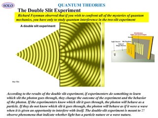 According to the results of the double slit experiment, if experimenters do something to learn
which slit the photon goes through, they change the outcome of the experiment and the behavior
of the photon. If the experimenters know which slit it goes through, the photon will behave as a
particle. If they do not know which slit it goes through, the photon will behave as if it were a wave
when it is given an opportunity to interfere with itself. The double-slit experiment is meant to
observe phenomena that indicate whether light has a particle nature or a wave nature.
Richard Feynman observed that if you wish to confront all of the mysteries of quantum
mechanics, you have only to study quantum interference in the two-slit experiment
The Double Slit Experiment
SOLO
Run This
27
QUANTUM THEORIES
 