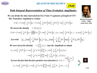Path Integral Representation of Time Evolution Amplitudes
SOLO
Richard Feynman
(1918 – 1988)
Nobel Prize 1965
1948
We can divide the time interval from 0 to T into N segments of length δt=T/N
The Transition Amplitude is written
00
ˆexpˆexpˆexpˆexp qtH
h
i
tH
h
i
tH
h
i
FqtH
h
i
FF 





/
−





/
−





/
−=





/
−= δδδψ 
01211
1
1
0 |ˆexpˆexpˆexp|ˆexp qtH
h
i
qqtH
h
i
qqtH
h
i
FqdqtH
h
i
FF NNN
N
j
j 





/
−





/
−





/
−







=





/
−= −−−
−
=
∏∫ δδδψ 
We insert the identity ∫= qqqdI
Let write ( ) jjjjj qtqV
h
i
t
m
p
h
i
qqtH
h
i
q 





/
−





/
−=





/
− ++ δδδ exp
2
expˆexp
2
11
We now insert the identity into the Amplitude to obtain∫= pp
pd
I
π2
( )
( ) ∫
∫
+
++






/
−





/
−=






/
−





/
−=





/
−
jjj
jjjjj
qppqt
m
p
h
ipd
tqV
h
i
qppt
m
p
h
i
q
pd
tqV
h
i
qtH
h
i
q
1
2
2
11
2
exp
2
exp
2
exp
2
expˆexp
δ
π
δ
δ
π
δδ
Let use the fact that the free particle wave function is
h
qp
h
i
qp
j
j
/






/
=
exp
( ) ( )∫ 





−
/
−
/
−





/
−=





/
− ++ jjjjj qqp
h
i
t
m
p
h
ipd
tqV
h
i
qtH
h
i
q 1
2
1
2
exp
2
expˆexp δ
π
δδ
QUANTUM MECHANICS
270
 