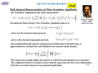 Path Integral Representation of Time Evolution Amplitudes
SOLO
Richard Feynman
(1918 – 1988)
Nobel Prize 1965
1948
The Transition Amplitude for the entire time period is
( )∏ ∑∫
−
=
−
=
+
























−




 −
/




 /−
=





/
−=
1
1
1
0
2
1
2
0
2
1
exp
2
ˆexp
N
j
N
j j
jj
j
N
qV
t
qq
mt
h
i
qd
t
hmi
qtH
h
i
FF
δ
δ
δπ
ψ
By taking the limit of large N the Transition Amplitude reduces to
( )∫ 





/
=





/
−= S
h
i
tqDqtH
h
i
FF expˆexp 0ψ
( ) ( )[ ]∫=
T
tqtqLtdS
0
, where S is the classical action given by
and L is the classical Lagrangian given by ( ) ( )[ ] ( )qVqmtqtqL −= 2
2
1
, 
Any possible path of the particle, going from the initial state to the final state, is
approximated as a broken line and included in the measure of the integral
( ) ( )∏ ∫∫
−
=∞→ 





/
−
=
1
1
2
2
lim
N
j j
N
N
qd
th
mi
tqD
δπ
This expression actually defines the manner in which the path integrals are to be taken.
The coefficient in front is needed to ensure that the expression has the correct dimensions,
but it has no actual relevance in any physical application.
QUANTUM MECHANICS
272
 