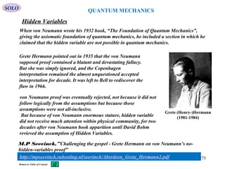 QUANTUM MECHANICS
Hidden Variables
SOLO
When von Neumann wrote his 1932 book, “The Foundation of Quantum Mechanics”,
giving the axiomatic foundation of quantum mechanics, he included a section in which he
claimed that the hidden variable are not possible in quantum mechanics.
275
Return to Table of Content
Grete Hermann pointed out in 1935 that the von Neumann
supposed proof contained a blatant and devastating fallacy.
But she was simply ignored, and the Copenhagen
interpretation remained the almost unquestioned accepted
interpretation for decade. It was left to Bell to rediscover the
flaw in 1966.
Grete (Henry-)Hermann
(1901-1984)
von Neumann proof was eventually rejected, not because it did not
follow logically from the assumptions but because those
assumptions were not all-inclusive.
But because of von Neumann enormous stature, hidden variable
did not receive much attention within physical community, for two
decades after von Neumann book apparition until David Bohm
revieved the assumption of Hidden Variables.
http://mpseevinck.ruhosting.nl/seevinck/Aberdeen_Grete_Hermann2.pdf
M.P Seevinck,”Challenging the gospel - Grete Hermann on von Neumann’s no-
hidden-variables proof”
 