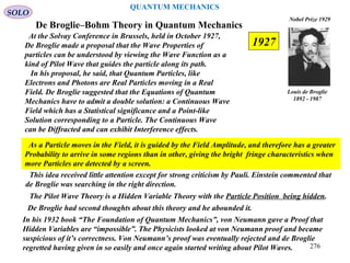 De Broglie–Bohm Theory in Quantum Mechanics
At the Solvay Conference in Brussels, held in October 1927,
De Broglie made a proposal that the Wave Properties of
particles can be understood by viewing the Wave Function as a
kind of Pilot Wave that guides the particle along its path.
In his proposal, he said, that Quantum Particles, like
Electrons and Photons are Real Particles moving in a Real
Field. De Broglie suggested that the Equations of Quantum
Mechanics have to admit a double solution: a Continuous Wave
Field which has a Statistical significance and a Point-like
Solution corresponding to a Particle. The Continuous Wave
can be Diffracted and can exhibit Interference effects.
Louis de Broglie
1892 - 1987
Nobel Prize 1929
SOLO
The Pilot Wave Theory is a Hidden Variable Theory with the Particle Position being hidden.
This idea received little attention except for strong criticism by Pauli. Einstein commented that
de Broglie was searching in the right direction.
As a Particle moves in the Field, it is guided by the Field Amplitude, and therefore has a greater
Probability to arrive in some regions than in other, giving the bright fringe characteristics when
more Particles are detected by a screen.
De Broglie had second thoughts about this theory and he abounded it.
In his 1932 book “The Foundation of Quantum Mechanics”, von Neumann gave a Proof that
Hidden Variables are “impossible”. The Physicists looked at von Neumann proof and became
suspicious of it’s correctness. Von Neumann’s proof was eventually rejected and de Broglie
regretted having given in so easily and once again started writing about Pilot Waves.
1927
QUANTUM MECHANICS
276
 