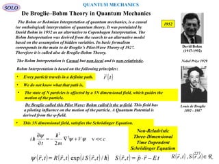 De Broglie–Bohm Theory in Quantum Mechanics
The Bohm or Bohmian Interpretation of quantum mechanics, is a causal
(or onthological) interpretation of quantum theory. It was postulated by
David Bohm in 1952 as an alternative to Copenhagen Interpretation. The
Bohm Interpretation was derived from the search to an alternative model
based on the assumption of hidden variables. Its basic formalism
corresponds in the main to de Broglie’s Pilot-Wave Theory of 1927.
Therefore it is called also de Broglie-Bohm Theory.
SOLO
1952
David Bohm
(1917-1992)
The Bohm Interpretation is Casual but non-local and is non-relativistic.
Bohm Interpretation is based on the following principles:
• We do not know what that path is.
De Broglie called this Pilot Wave; Bohm called it the ψ-field. This field has
a piloting influence on the motion of the particle. A Quantum Potential is
derived from the ψ-field.
• This 3N dimensional field, satisfies the Schrödinger Equation.
cV
m
h
t
hi <<+∇
/
−=
∂
∂
/ v
2
2
2
ψψ
ψ
Non-Relativistic
Three-Dimensional
Time Dependent
Schrödinger Equation
Louis de Broglie
1892 - 1987
Nobel Prize 1929
( ) ( ) ( )( ) ( ) tErptrShtrSitrRtr −⋅=/=

,/,exp,,ψ
• Every particle travels in a definite path. ( )tr

QUANTUM MECHANICS
• The state of N particles is affected by a 3N dimensional field, which guides the
motion of the particle.
( ) ( ) R∈trStrR ,,,
 277
 
