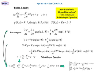 SOLO QUANTUM MECHANICS
( ) ( ) ( )( ) ( ) rptEtrShtrSitrRtr

⋅−=/= ,/,exp,,ψ
cV
m
h
t
hi <<+∇
/
−=
∂
∂
/ v
2
2
2
ψψ
ψ
Non-Relativistic
Three-Dimensional
Time Dependent
Schrödinger Equation
( ) ( )hSiS
h
i
RhSiR /∇
/
+/∇=∇ /exp/expψ
( ) ( )
( ) ( ) ( ) ( )hSiSR
h
hSiSR
h
i
hSiSR
h
i
hSiSR
h
i
hSiR
/∇
/
−/∇
/
+/∇⋅∇
/
+
/∇∇
/
+/∇=∇⋅∇
/exp
1
/exp/exp
/exp/exp
2
2
2
2
ψ
( ) RVSR
m
SR
m
h
iSR
m
h
iR
m
h
t
S
R
t
R
hi −∇−∇
/
+∇⋅∇
/
+∇
/
+
∂
∂
−
∂
∂
/=
222
2
2
1
22
0
( )







=∇+∇⋅∇+
∂
∂
=+∇+∇
/
−
∂
∂
0
2
11
0
2
1
2
2
22
2
SR
m
SR
mt
R
VS
m
R
Rm
h
t
S
( ) ( )hSi
t
S
R
h
i
hSi
t
R
t
/
∂
∂
/
+/
∂
∂
=
∂
∂
/exp/exp
ψ
Let compute
ψψ
ψ
V
m
h
t
hi −∇
/
+
∂
∂
/= 2
2
2
0 Schrödinger Equation
Bohm Theory
278
 
