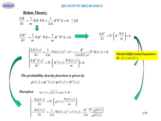SOLO QUANTUM MECHANICS
RSR
m
SR
mt
R
20
2
11 2
=∇+∇⋅∇+
∂
∂
( ) ( )( )
( )
( )
( ) ( ) ( )







=




 ∇
⋅∇+
∂
∂
=∇
/
−+∇+
∂
∂
0
,
,
,
0,
,2
,
2
1,
2
2
2
2
2
m
trS
trR
t
trR
trR
trRm
h
VtrS
mt
trS







02
2
=




 ∇
⋅∇+
∂
∂
m
S
R
t
R
0
11 222
2
=∇+∇⋅∇+
∂
∂
SR
m
SR
mt
R
Bohm Theory
The probability density function is given by
( ) ( ) ( ) ( )trRtrtrtr ,,,, 2* 
=⋅= ψψρ
Therefore ( ) ( ) ( )hSitrtr /= /exp,,

ρψ
( ) ( ) ( )
( ) ( )( ) ( )
( )
( )






∇/
−+∇=
∂
∂
−





 ∇
⋅∇=
∂
∂
−
tr
tr
m
h
trVtrS
mt
trS
m
trS
tr
t
tr
,
,
2
,,
2
1,
,
,
,
22
2







ρ
ρ
ρ
ρ
Partial Differential Equations
in ( ) ( )trRandtrS ,,

279
 