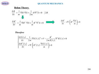 SOLO QUANTUM MECHANICS
RSR
m
SR
mt
R
20
2
11 2
=∇+∇⋅∇+
∂
∂
02
2
=




 ∇
⋅∇+
∂
∂
m
S
R
t
R
0
11 222
2
=∇+∇⋅∇+
∂
∂
SR
m
SR
mt
R
Bohm Theory
( ) ( )( )
( )
( )
( ) ( ) ( )







=




 ∇
⋅∇+
∂
∂
=∇
/
−+∇+
∂
∂
0
,
,
,
0,
,2
,
2
1,
2
2
2
2
2
m
trS
trR
t
trR
trR
trRm
h
VtrS
mt
trS







Therefore
280
 