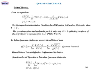 SOLO QUANTUM MECHANICS
Bohm Theory
From the equations
( ) ( )( ) ( )
( )
( )
( ) ( )trStrp
trR
trRm
h
rVtrS
mt
trS
,,
0,
,2
,
2
1, 2
2
2





∇=
=∇
/
−+∇+
∂
∂
The first equation is identical to Hamilton-Jacobi Equation in Classical Mechanics when
.0→/h
( ) ( )
( )
( )
( )
PotentialQuantum
tr
tr
m
h
trR
trR
m
h
trQ
,
,
2,
,
2
:,
2222





ρ
ρ∇/
−=
∇/
−=
This additional Potential Q arises in Quantum Mechanics
Hamilton-Jacobi Equation in Bohmian Quantum Mechanics
( ) ( )( ) ( ) ( )
( ) ( )trStrp
trQrVtrS
mt
trS
,,
0,,
2
1, 2



∇=
=++∇+
∂
∂
281
In Bohm Quantum Mechanics we have the additional term
The second equation implies that the particle trajectory is guided by the phase of
the Schrodinger’s wave function (“Pilot-Wave”).
( )trp ,

( )trS ,

 