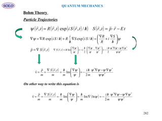 ( ) ( ) ( )( ) ( ) tErptrShtrSitrRtr −⋅=/=

,/,exp,,ψ
( )trSp ,

∇=
( )
*
**
2
Im
,
v
ψψ
ψψψψ
ψ
ψ ∇−∇/
−=




 ∇/
=
∇
==
m
hi
m
h
m
trS
m
p


( ) ( ) ψψ 





/
∇
+
∇
=/∇
/
+/∇=∇
h
S
i
R
R
hSiS
h
i
RhSiR /exp/exp
SOLO QUANTUM MECHANICS
Bohm Theory
Particle Trajectories
On other way to write this equation is
( ) ( ) *
**
2
lnImIm
,
v
ψψ
ψψψψ
ψ
ψ
ψ ∇−∇/
−=∇
/
=




 ∇/
=
∇
==
m
hi
m
h
m
h
m
trS
m
p


( ) *
**
*
*
22
Im,
ψψ
ψψψψ
ψ
ψ
ψ
ψ
ψ
ψ ∇−∇/
−=




 ∇
−
∇/
−=




 ∇
/=∇
hih
ihtrS

282
 
