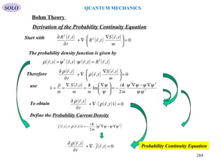 SOLO QUANTUM MECHANICS
Bohm Theory
Derivation of the Probability Continuity Equation
Start with
The probability density function is given by
( ) ( ) ( ) ( )trRtrtrtr ,,,, 2* 
=⋅= ψψρ
( ) ( ) ( ) 0
,
,
, 2
2
=




 ∇
⋅∇+
∂
∂
m
trS
trR
t
trR



Therefore
( ) ( ) ( ) 0
,
,
,
=




 ∇
⋅∇+
∂
∂
m
trS
tr
t
tr



ρ
ρ
( )
*
**
2
Im
,
v
ψψ
ψψψψ
ψ
ψ ∇−∇/
−=




 ∇/
=
∇
==
m
hi
m
h
m
trS
m
p

use
To obtain
( ) ( )( ) 0v,
,
=⋅∇+
∂
∂ 

tr
t
tr
ρ
ρ
Define the Probability Current Density
( ) ( ) ( )**
2
v,:, ψψψψρ ∇−∇
/
−==
m
hi
trtrj

( ) ( ) 0,
,
=⋅∇+
∂
∂
trj
t
tr 
ρ
Probability Continuity Equation
284
 