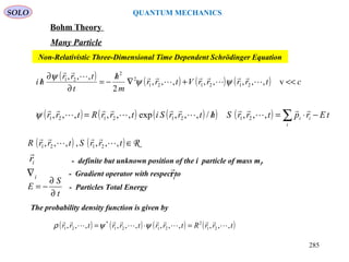 SOLO QUANTUM MECHANICS
Bohm Theory
Many Particle
( ) ( ) ( ) ( ) ctrrrrVtrr
m
h
t
trr
hi <<+∇
/
−=
∂
∂
/ v,,,,,,,,
2
,,,
212121
2
2
21







ψψ
ψ
Non-Relativistic Three-Dimensional Time Dependent Schrödinger Equation
( ) ( ) ( )( ) ( ) tErptrrShtrrSitrrRtrr
i
ii −⋅=/= ∑









,,,/,,,exp,,,,,, 21212121ψ
( ) ( ) R∈trrStrrR ,,,,,,, 2121 



ir

- definite but unknown position of the i particle of mass mi.
i∇ - Gradient operator with respect toir

The probability density function is given by
( ) ( ) ( ) ( )trrRtrrtrrtrr ,,,,,,,,,,,, 21
2
2121
*
21 







=⋅= ψψρ
- Particles Total Energy
t
S
E
∂
∂
−=
285
 