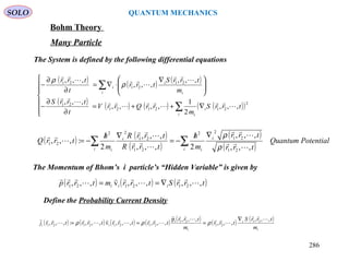 SOLO QUANTUM MECHANICS
Bohm Theory
Many Particle
The System is defined by the following differential equations
( ) ( ) ( )trrStrrmtrrp iii ,,,,,,v,,, 212121 





∇==
( ) ( ) ( )
( ) ( ) ( ) ( )( )






∇++=
∂
∂
−





 ∇
⋅∇=
∂
∂
−
∑
∑
i
i
i
i i
i
i
trrS
m
rrQrrV
t
trrS
m
trrS
trr
t
trr
2
212121
21
21
21
21
,,,
2
1
,,,,
,,,
,,,
,,,
,,,












ρ
ρ
( ) ( )
( )
( )
( )
PotentialQuantum
trr
trr
m
h
trrR
trrR
m
h
trrQ
i
i
ii
i
i
∑∑
∇/
−=
∇/
−=
,,,
,,,
2,,,
,,,
2
:,,,
21
21
22
21
21
22
21










ρ
ρ
The Momentum of Bhom’s i particle’s “Hidden Variable” is given by
286
Define the Probability Current Density
( ) ( ) ( ) ( ) ( ) ( ) ( )
i
i
i
i
m
trrS
trr
m
trr
trrtrrtrrtrrj
,,,
,,,
,,,p
,,,,,,v,,,:,,, 21
21
21i
2121i2121












 ∇
=== ρρρ
 