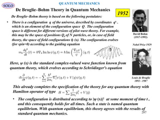 De Broglie–Bohm Theory in Quantum Mechanics
David Bohm
(1917-1992)
De Broglie–Bohm theory is based on the following postulates:
• There is a configuration q of the universe, described by coordinates qk
,
which is an element of the configuration space Q . The configuration
space is different for different versions of pilot wave theory. For example,
this may be the space of positions Qk of N particles, or, in case of field
theory, the space of field configurations (x)ϕ . The configuration evolves
(for spin=0) according to the guiding equation
Here, ψ (x) is the standard complex-valued wave function known from
quantum theory, which evolves according to Schrödinger's equation
This already completes the specification of the theory for any quantum theory with
Hamilton operator of type
• The configuration is distributed according to |ψ (x)|2
at some moment of time t ,
and this consequently holds for all times. Such a state is named quantum
equilibrium. With quantum equilibrium, this theory agrees with the results of
standard quantum mechanics.
Louis de Broglie
1892 - 1987
Nobel Prize 1929
SOLO
1952
287
QUANTUM MECHANICS
 