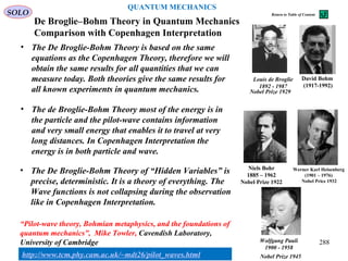 De Broglie–Bohm Theory in Quantum Mechanics
Comparison with Copenhagen Interpretation
David Bohm
(1917-1992)
• The De Broglie-Bohm Theory is based on the same
equations as the Copenhagen Theory, therefore we will
obtain the same results for all quantities that we can
measure today. Both theories give the same results for
all known experiments in quantum mechanics.
SOLO
288
Werner Karl Heisenberg
(1901 – 1976)
Nobel Price 1932
Niels Bohr
1885 – 1962
Nobel Prize 1922
Louis de Broglie
1892 - 1987
Nobel Prize 1929
Wolfgang Pauli
1900 - 1958
Nobel Prize 1945
• The de Broglie-Bohm Theory most of the energy is in
the particle and the pilot-wave contains information
and very small energy that enables it to travel at very
long distances. In Copenhagen Interpretation the
energy is in both particle and wave.
• The De Broglie-Bohm Theory of “Hidden Variables” is
precise, deterministic. It is a theory of everything. The
Wave functions is not collapsing during the observation
like in Copenhagen Interpretation.
QUANTUM MECHANICS
Return to Table of Content
“Pilot-wave theory, Bohmian metaphysics, and the foundations of
quantum mechanics”, Mike Towler, Cavendish Laboratory,
University of Cambridge
http://www.tcm.phy.cam.ac.uk/~mdt26/pilot_waves.html
 