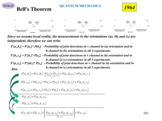 Bell's Theorem
SOLO
1964
Source
v͛
h͛
Polarization Analyzer2 (PA2)
Orientation b (ϕ =22.5)
v
h
Polarization Analyzer1 (PA1)
Orientation a (ϕ=0)
BA
Left
Polarization
Photons
Right
Polarization
Photons
Experience 1
Source
v͛͛
h͛͛
Polarization Analyzer2 (PA2)
Orientation c (ϕ =45)
v
h
Polarization Analyzer1 (PA1)
Orientation a (ϕ=0)
BA
Left
Polarization
Photons
Right
Polarization
Photons
Experience2
Source
v͛͛
h͛͛
Polarization Analyzer2 (PA2)
Orientation c (ϕ =45)
v
h
Polarization Analyzer1 (PA1)
Orientation b (ϕ=22.5)
BA
Left
Polarization
Photons
Right
Polarization
Photons
Experience 3
Since we assume local reality, the measurements in the orientations (a), (b) and (c) are
independent, therefore we can write
P [av,bh] = P [av]* P[bh] - Probability of joint detections in v channel in (a) orientation and in
h channel in (b) orientations in all 3 experiments.
P [bv,ch] = P [bv]* P[ch] - Probability of joint detections in v channel in (b) orientation and in
h channel in (c) orientations in all 3 experiments.
P [av,ch] = P [abv]* P[ch] - Probability of joint detections in v channel in (a) orientation and in
h channel in (c) orientations in all 3 experiments.
Also
[ ] [ ] [ ] [ ]( ) [ ] [ ]vhvhhv
1
vhhvhv ,,,,,, cbaPcbaPcPcPbaPbaP +=+⋅=
  
[ ] [ ] [ ] [ ]( ) [ ] [ ]hhvhvvhvhvhv ,,,,,, cbaPcbaPbPbPcaPcaP +=+=
[ ] [ ] [ ] [ ]( ) [ ] [ ]hvhhvvhvhvhv ,,,,,, cbaPcbaPaPaPcbPcbP +=+⋅=
[ ] [ ]hhvhv ,,, cbaPbaP ≥
[ ] [ ]hvvhv ,,, cbaPcbP ≥
[ ] [ ] [ ] [ ]
[ ]
[ ]hv
,
hvvhhvhvhv ,,,,,,,
hv
caPcbaPcbaPcbPbaP
caP
=








+≥+
   292
QUANTUM MECHANICS
 