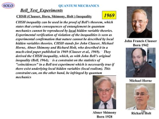 Bell_Test_Experiments
SOLO
John Francis Clauser
Born 1942
CHSH (Clauser, Horn, Shimony, Holt ) Inequality
Abner Shimony
Born 1928
CHSH inequality can be used in the proof of Bell's theorem, which
states that certain consequences of entanglement in quantum
mechanics cannot be reproduced by local hidden variable theories.
Experimental verification of violation of the inequalities is seen as
experimental confirmation that nature cannot be described by local
hidden variables theories. CHSH stands for John Clauser, Michael
Horne, Abner Shimony and Richard Holt, who described it in a
much-cited paper published in 1969 (Clauser et al., 1969).[1]
They
derived the CHSH inequality, which, as with John Bell’s original
inequality (Bell, 1964),[2]
is a constraint on the statistics of
"coincidences" in a Bell test experiment which is necessarily true if
there exist underlying local hidden variables (local realism). This
constraint can, on the other hand, be infringed by quantum
mechanics
Richard Holt
Michael Horne
1969
296
QUANTUM MECHANICS
 