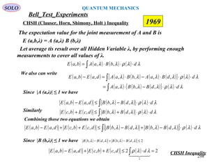 Bell_Test_Experiments
SOLO
CHSH (Clauser, Horn, Shimony, Holt ) Inequality 1969
The expectation value for the joint measurement of A and B is
E (a,b,λ) = A (a,λ) B (b,λ)
Let average tis result over all Hidden Variable λ, by performing enough
measurements to cover all values of λ.
( ) ( ) ( ) ( )∫ ⋅⋅⋅= λλρλλ dbBaAbaE ,,,
We also can write
( ) ( ) ( ) ( ) ( ) ( )[ ] ( )
( ) ( ) ( )[ ] ( )∫
∫
⋅⋅−⋅=
⋅⋅⋅−⋅=−
λλρλλλ
λλρλλλλ
ddBbBaA
ddBaAbBaAdaEbaE
,,,
,,,,,,
Since |A (a,λ)| ≤ 1 we have
( ) ( ) ( ) ( ) ( )∫ ⋅⋅−≤− λλρλλ ddBbBdaEbaE ,,,,
Similarly ( ) ( ) ( ) ( ) ( )∫ ⋅⋅+≤+ λλρλλ ddBbBdcEbcE ,,,,
Combining those two equations we obtain
( ) ( ) ( ) ( ) ( ) ( ) ( ) ( )[ ] ( )∫ ⋅⋅−+−≤++− λλρλλλλ ddBbBdBbBdcEbcEdaEbaE ,,,,,,,,
Since |B (b,λ)| ≤ 1 we have ( ) ( ) ( ) ( ) 2,,,, ≤−+− λλλλ dBbBdBbB
( ) ( ) ( ) ( ) ( ) 22,,,,
1
=⋅≤++− ∫ 
λλρ ddcEbcEdaEbaE CHSH Inequality
298
QUANTUM MECHANICS
 