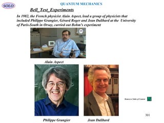 Philippe Grangier Jean Dalibard
Alain Aspect
In 1982, the French physicist Alain Aspect, lead a group of physicists that
included Philippe Grangier, Gérard Roger and Jean Dalibard at the University
of Paris-South in Orsay, carried out Bohm's experiment
Bell_Test_Experiments
SOLO
301
QUANTUM MECHANICS
Return to Table of Content
 