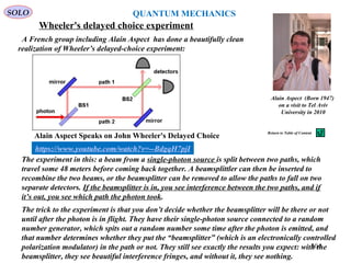 Wheeler's delayed choice experiment
SOLO
The experiment in this: a beam from a single-photon source is split between two paths, which
travel some 48 meters before coming back together. A beamsplittler can then be inserted to
recombine the two beams, or the beamsplitter can be removed to allow the paths to fall on two
separate detectors. If the beamsplitter is in, you see interference between the two paths, and if
it’s out, you see which path the photon took.
The trick to the experiment is that you don’t decide whether the beamsplitter will be there or not
until after the photon is in flight. They have their single-photon source connected to a random
number generator, which spits out a random number some time after the photon is emitted, and
that number determines whether they put the “beamsplitter” (which is an electronically controlled
polarization modulator) in the path or not. They still see exactly the results you expect: with the
beamsplitter, they see beautiful interference fringes, and without it, they see nothing.
A French group including Alain Aspect has done a beautifully clean
realization of Wheeler’s delayed-choice experiment:
Alain Aspect (Born 1947)
on a visit to Tel Aviv
University in 2010
QUANTUM MECHANICS
304
Return to Table of Content
https://www.youtube.com/watch?v=--BdgqH7pjI
Alain Aspect Speaks on John Wheeler's Delayed Choice
 