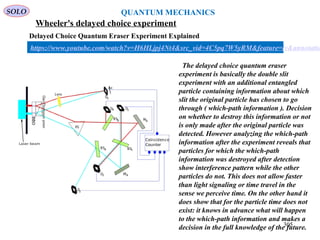 Wheeler's delayed choice experiment
SOLO QUANTUM MECHANICS
305
Delayed Choice Quantum Eraser Experiment Explained
https://www.youtube.com/watch?v=H6HLjpj4Nt4&src_vid=4C5pq7W5yRM&feature=iv&annotatio
The delayed choice quantum eraser
experiment is basically the double slit
experiment with an additional entangled
particle containing information about which
slit the original particle has chosen to go
through ( which-path information ). Decision
on whether to destroy this information or not
is only made after the original particle was
detected. However analyzing the which-path
information after the experiment reveals that
particles for which the which-path
information was destroyed after detection
show interference pattern while the other
particles do not. This does not allow faster
than light signaling or time travel in the
sense we perceive time. On the other hand it
does show that for the particle time does not
exist: it knows in advance what will happen
to the which-path information and makes a
decision in the full knowledge of the future.
 