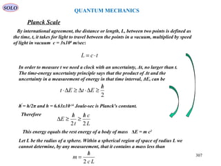 307
SOLO
Planck Scale
QUANTUM MECHANICS
tcL ⋅=
By international agreement, the distance or length, L, between two points is defined as
the time, t, it takes for light to travel between the points in a vacuum, multiplied by speed
of light in vacuum c = 3x108
m/sec:
In order to measure t we need a clock with an uncertainty, Δt, no larger than t.
The time-energy uncertainty principle says that the product of Δt and the
uncertainty in a measurement of energy in that time interval, ΔE, can be
2
h
EtEt
/
≥∆⋅∆≥∆⋅
h = h/2π and h = 6.63x10-34
Joule-sec is Planck's constant.
Therefore
L
ch
t
h
E
22
/
≥
/
≥∆
This energy equals the rest energy of a body of mass ΔE = m c2
Let L be the radius of a sphere. Within a spherical region of space of radius L we
cannot determine, by any measurement, that it contains a mass less than
Lc
h
m
2
/
=
 