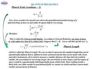 308
SOLO
Planck Scale (continue – 1)
QUANTUM MECHANICS
R
mG
cm
2
2
2
1
=
Now, let us consider the special case where the gravitational potential energy of a
spherical body of mass m and radius R equals half its rest energy,
This is called the Schwarzschild Radius. According to General Relativity, any body of mass
m with radius less than R is a black hole. Suppose that L = R. Let us call that special case lP.
Therefore
2
c
mG
R =
which is called the Planck Length. We can see that it represents the smallest length that can be
operationally defined, that is, defined in terms of measurements that can be made with clocks
and other instruments. If we tried to measure a smaller distance, the time interval would be
smaller, the uncertainty in rest energy larger, the uncertainty in mass larger, and the region of
space would be experimentally indistinguishable from a black hole. Since nothing inside a
black hole can climb outside its gravitational field, we cannot see inside and thus cannot make
smaller measurement of distance.
( ) m
c
Gh
lP
35
3
10x97616199.1 −
≈
/
=
Lc
h
m
2
/
=
Planck Length
 