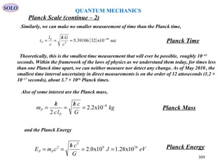 309
SOLO
Planck Scale (continue – 2)
QUANTUM MECHANICS
Similarly, we can make no smaller measurement of time than the Planck time,
Planck Time( ) sec10x3239106.5 44
5
−
≈
/
==
c
Gh
c
l
t P
P
Also of some interest are the Planck mass,
kg
G
ch
lc
h
m
P
P
8
10x2.2
2
−
=
/
=
/
= Planck Mass
and the Planck Energy
eVJ
G
ch
cmE PP
289
5
2
10x28.110x0.2 ==
/
== Planck Energy
Theoretically, this is the smallest time measurement that will ever be possible, roughly 10−43
seconds. Within the framework of the laws of physics as we understand them today, for times less
than one Planck time apart, we can neither measure nor detect any change. As of May 2010 , the
smallest time interval uncertainty in direct measurements is on the order of 12 attoseconds (1.2 ×
10−17
seconds), about 3.7 × 1026
Planck times.[
 