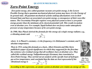 Zero-Point Energy
Zero-point energy, also called quantum vacuum zero-point energy, is the Lowest
Possible Energy that a quantum mechanical physical system may have; it is the Energy of
its ground state. All quantum mechanical systems undergo fluctuations even in their
Ground State and have an associated zero-point energy, a consequence of their wave-like
nature. The Uncertainty Principle requires every physical system to have a zero-point
energy greater than the minimum of its classical potential well. This results in motion
even at absolute zero. For example, liquid helium does not freeze under atmospheric
pressure at any temperature because of its zero-point energy.
In 1900, Max Planck derived the formula for the energy of a single energy radiator, e.g.,
a vibrating atomic unit
where h is Planck's constant, υ is the frequency, k is Boltzmann's constant, and T is the
absolute temperature.
Then in 1913, using this formula as a basis, Albert Einstein and Otto Stern
published a paper of great significance in which they suggested for the first time
the existence of a residual energy that all oscillators have at absolute zero. They
called this residual energy Nullpunktsenergie (German), later translated as
Zero-Point Energy. They carried out an analysis of the specific heat of hydrogen
gas at low temperature, and concluded that the data are best represented if the
vibrational energy is
According to this expression, an atomic system at absolute zero retains an energy of ½hυ.
SOLO
310
QUANTUM MECHANICS
Otto Stern
1888 – 1969
Nobel Prize 1943
 